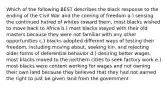 Which of the following BEST describes the black response to the ending of the Civil War and the coming of freedom a.) sensing the continued hatred of whites toward them, most blacks wished to move back to Africa b.) most blacks stayed with their old masters because they were not familiar with any other opportunities c.) blacks adopted different ways of testing their freedom, including moving about, seeking kin, and rejecting older forms of deferential behavior d.) desiring better wages, most blacks moved to the northern cities to seek factory work e.) most blacks were content working for wages and not owning their own land because they believed that they had not earned the right to just be given land from the government