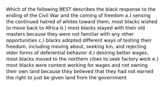 Which of the following BEST describes the black response to the ending of the Civil War and the coming of freedom a.) sensing the continued hatred of whites toward them, most blacks wished to move back to Africa b.) most blacks stayed with their old masters because they were not familiar with any other opportunities c.) blacks adopted different ways of testing their freedom, including moving about, seeking kin, and rejecting older forms of deferential behavior d.) desiring better wages, most blacks moved to the northern cities to seek factory work e.) most blacks were content working for wages and not owning their own land because they believed that they had not earned the right to just be given land from the government