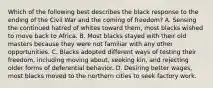 Which of the following best describes the black response to the ending of the Civil War and the coming of freedom? A. Sensing the continued hatred of whites toward them, most blacks wished to move back to Africa. B. Most blacks stayed with their old masters because they were not familiar with any other opportunities. C. Blacks adopted different ways of testing their freedom, including moving about, seeking kin, and rejecting older forms of deferential behavior. D. Desiring better wages, most blacks moved to the northern cities to seek factory work.