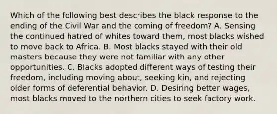 Which of the following best describes the black response to the ending of the Civil War and the coming of freedom? A. Sensing the continued hatred of whites toward them, most blacks wished to move back to Africa. B. Most blacks stayed with their old masters because they were not familiar with any other opportunities. C. Blacks adopted different ways of testing their freedom, including moving about, seeking kin, and rejecting older forms of deferential behavior. D. Desiring better wages, most blacks moved to the northern cities to seek factory work.