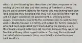 Which of the following best describes the black response to the ending of the Civil War and the coming of freedom? a. Most blacks were content working for wages and not owning their own land because they believed that they had not earned the right to just be given land from the government b. Desiring better wages, most blacks moved to the northern cities to seek factory work c. Blacks focused on family and looked for family members who had been separated from them during the slavery era d. Most blacks stayed with their old masters because they were not familiar with any other opportunities e. Sensing the continued hatred of whites towards them, most blacks wished to move back to Africa