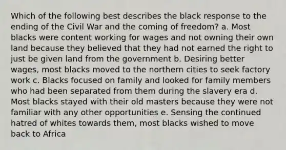 Which of the following best describes the black response to the ending of the Civil War and the coming of freedom? a. Most blacks were content working for wages and not owning their own land because they believed that they had not earned the right to just be given land from the government b. Desiring better wages, most blacks moved to the northern cities to seek factory work c. Blacks focused on family and looked for family members who had been separated from them during the slavery era d. Most blacks stayed with their old masters because they were not familiar with any other opportunities e. Sensing the continued hatred of whites towards them, most blacks wished to move back to Africa