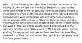 Which of the following best describes the black response to the ending of the Civil War and coming of freedom a) sensing the continued hatred of whites towards them, most blacks wished to move back to Africa b) Most blacks stayed with their old masters because they were not familiar with any other opportunities c) blacks adopted different ways of testing their freedom including moving about seeking kin and rejecting older forms of deferential behavior d) desiring better wages, most blacks moved to the northern cities to seek factory work e) Most blacks were content working for wages and not owning their own land because they believed that they had not earned the right to just be given land from the government