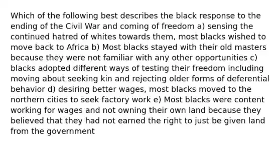 Which of the following best describes the black response to the ending of the Civil War and coming of freedom a) sensing the continued hatred of whites towards them, most blacks wished to move back to Africa b) Most blacks stayed with their old masters because they were not familiar with any other opportunities c) blacks adopted different ways of testing their freedom including moving about seeking kin and rejecting older forms of deferential behavior d) desiring better wages, most blacks moved to the northern cities to seek factory work e) Most blacks were content working for wages and not owning their own land because they believed that they had not earned the right to just be given land from the government