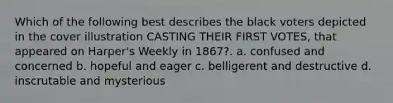 Which of the following best describes the black voters depicted in the cover illustration CASTING THEIR FIRST VOTES, that appeared on Harper's Weekly in 1867?. a. confused and concerned b. hopeful and eager c. belligerent and destructive d. inscrutable and mysterious