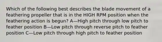 Which of the following best describes the blade movement of a feathering propeller that is in the HIGH RPM position when the feathering action is begun? A—High pitch through low pitch to feather position B—Low pitch through reverse pitch to feather position C—Low pitch through high pitch to feather position