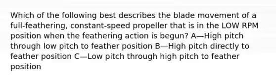 Which of the following best describes the blade movement of a full-feathering, constant-speed propeller that is in the LOW RPM position when the feathering action is begun? A—High pitch through low pitch to feather position B—High pitch directly to feather position C—Low pitch through high pitch to feather position