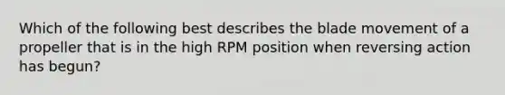 Which of the following best describes the blade movement of a propeller that is in the high RPM position when reversing action has begun?