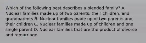 Which of the following best describes a blended family? A. Nuclear families made up of two parents, their children, and grandparents B. Nuclear families made up of two parents and their children C. Nuclear families made up of children and one single parent D. Nuclear families that are the product of divorce and remarriage