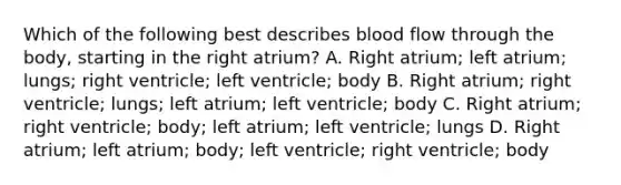 Which of the following best describes blood flow through the body, starting in the right atrium? A. Right atrium; left atrium; lungs; right ventricle; left ventricle; body B. Right atrium; right ventricle; lungs; left atrium; left ventricle; body C. Right atrium; right ventricle; body; left atrium; left ventricle; lungs D. Right atrium; left atrium; body; left ventricle; right ventricle; body