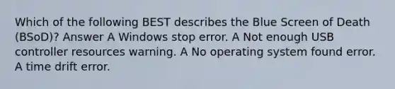 Which of the following BEST describes the Blue Screen of Death (BSoD)? Answer A Windows stop error. A Not enough USB controller resources warning. A No operating system found error. A time drift error.