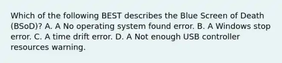 Which of the following BEST describes the Blue Screen of Death (BSoD)? A. A No operating system found error. B. A Windows stop error. C. A time drift error. D. A Not enough USB controller resources warning.