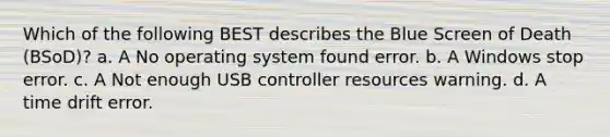 Which of the following BEST describes the Blue Screen of Death (BSoD)? a. A No operating system found error. b. A Windows stop error. c. A Not enough USB controller resources warning. d. A time drift error.