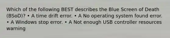 Which of the following BEST describes the Blue Screen of Death (BSoD)? • A time drift error. • A No operating system found error. • A Windows stop error. • A Not enough USB controller resources warning