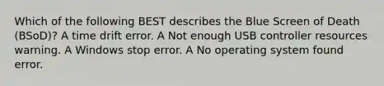 Which of the following BEST describes the Blue Screen of Death (BSoD)? A time drift error. A Not enough USB controller resources warning. A Windows stop error. A No operating system found error.