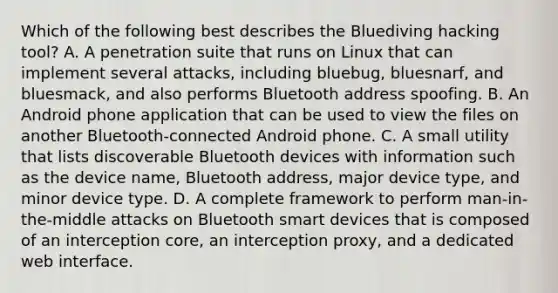 Which of the following best describes the Bluediving hacking tool? A. A penetration suite that runs on Linux that can implement several attacks, including bluebug, bluesnarf, and bluesmack, and also performs Bluetooth address spoofing. B. An Android phone application that can be used to view the files on another Bluetooth-connected Android phone. C. A small utility that lists discoverable Bluetooth devices with information such as the device name, Bluetooth address, major device type, and minor device type. D. A complete framework to perform man-in-the-middle attacks on Bluetooth smart devices that is composed of an interception core, an interception proxy, and a dedicated web interface.