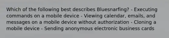 Which of the following best describes Bluesnarfing? - Executing commands on a mobile device - Viewing calendar, emails, and messages on a mobile device without authorization - Cloning a mobile device - Sending anonymous electronic business cards