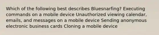 Which of the following best describes Bluesnarfing? Executing commands on a mobile device Unauthorized viewing calendar, emails, and messages on a mobile device Sending anonymous electronic business cards Cloning a mobile device