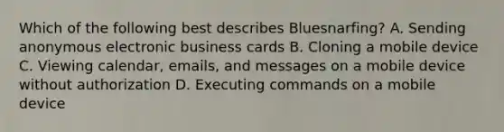 Which of the following best describes Bluesnarfing? A. Sending anonymous electronic business cards B. Cloning a mobile device C. Viewing calendar, emails, and messages on a mobile device without authorization D. Executing commands on a mobile device