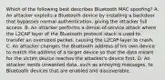 Which of the following best describes Bluetooth MAC spoofing? A. An attacker exploits a Bluetooth device by installing a backdoor that bypasses normal authentication, giving the attacker full access. B. An attacker performs a denial-of-service attack where the L2CAP layer of the Bluetooth protocol stack is used to transfer an oversized packet, causing the L2CAP layer to crash. C. An attacker changes the Bluetooth address of his own device to match the address of a target device so that the data meant for the victim device reaches the attacker's device first. D. An attacker sends unwanted data, such as annoying messages, to Bluetooth devices that are enabled and discoverable.