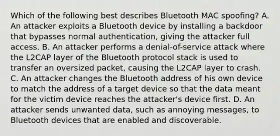 Which of the following best describes Bluetooth MAC spoofing? A. An attacker exploits a Bluetooth device by installing a backdoor that bypasses normal authentication, giving the attacker full access. B. An attacker performs a denial-of-service attack where the L2CAP layer of the Bluetooth protocol stack is used to transfer an oversized packet, causing the L2CAP layer to crash. C. An attacker changes the Bluetooth address of his own device to match the address of a target device so that the data meant for the victim device reaches the attacker's device first. D. An attacker sends unwanted data, such as annoying messages, to Bluetooth devices that are enabled and discoverable.