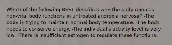 Which of the following BEST describes why the body reduces non-vital body functions in untreated anorexia nervosa? -The body is trying to maintain normal body temperature. -The body needs to conserve energy. -The individual's activity level is very low. -There is insufficient estrogen to regulate these functions.