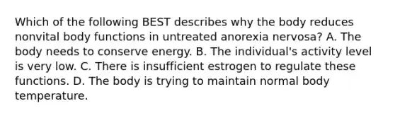 Which of the following BEST describes why the body reduces nonvital body functions in untreated anorexia nervosa? A. The body needs to conserve energy. B. The individual's activity level is very low. C. There is insufficient estrogen to regulate these functions. D. The body is trying to maintain normal body temperature.