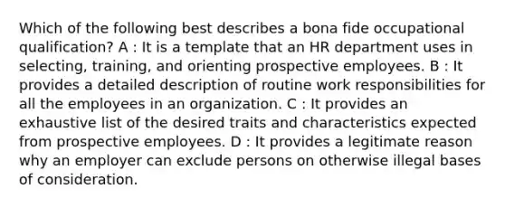 Which of the following best describes a bona fide occupational qualification? A : It is a template that an HR department uses in selecting, training, and orienting prospective employees. B : It provides a detailed description of routine work responsibilities for all the employees in an organization. C : It provides an exhaustive list of the desired traits and characteristics expected from prospective employees. D : It provides a legitimate reason why an employer can exclude persons on otherwise illegal bases of consideration.