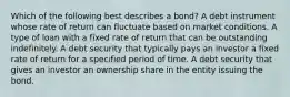 Which of the following best describes a bond? A debt instrument whose rate of return can fluctuate based on market conditions. A type of loan with a fixed rate of return that can be outstanding indefinitely. A debt security that typically pays an investor a fixed rate of return for a specified period of time. A debt security that gives an investor an ownership share in the entity issuing the bond.