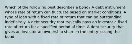 Which of the following best describes a bond? A debt instrument whose rate of return can fluctuate based on market conditions. A type of loan with a fixed rate of return that can be outstanding indefinitely. A debt security that typically pays an investor a fixed rate of return for a specified period of time. A debt security that gives an investor an ownership share in the entity issuing the bond.