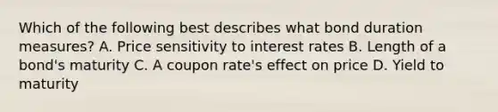 Which of the following best describes what bond duration measures? A. Price sensitivity to interest rates B. Length of a bond's maturity C. A coupon rate's effect on price D. Yield to maturity