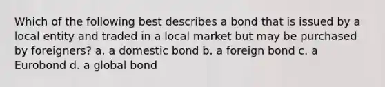 Which of the following best describes a bond that is issued by a local entity and traded in a local market but may be purchased by foreigners? a. a domestic bond b. a foreign bond c. a Eurobond d. a global bond