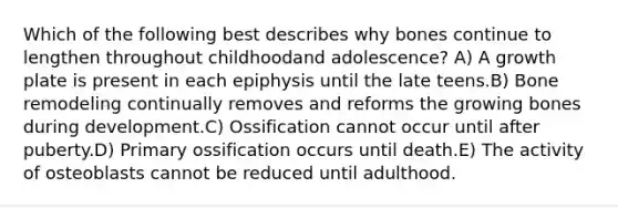 Which of the following best describes why bones continue to lengthen throughout childhoodand adolescence? A) A growth plate is present in each epiphysis until the late teens.B) Bone remodeling continually removes and reforms the growing bones during development.C) Ossification cannot occur until after puberty.D) Primary ossification occurs until death.E) The activity of osteoblasts cannot be reduced until adulthood.