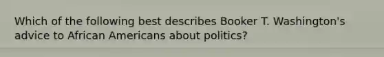 Which of the following best describes Booker T. Washington's advice to <a href='https://www.questionai.com/knowledge/kktT1tbvGH-african-americans' class='anchor-knowledge'>african americans</a> about politics?