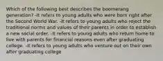 Which of the following best describes the boomerang generation? -It refers to young adults who were born right after the Second World War. -It refers to young adults who reject the traditional norms and values of their parents in order to establish a new social order. -It refers to young adults who return home to live with parents for financial reasons even after graduating college. -It refers to young adults who venture out on their own after graduating college