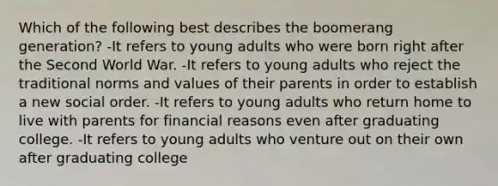 Which of the following best describes the boomerang generation? -It refers to young adults who were born right after the Second World War. -It refers to young adults who reject the traditional norms and values of their parents in order to establish a new social order. -It refers to young adults who return home to live with parents for financial reasons even after graduating college. -It refers to young adults who venture out on their own after graduating college