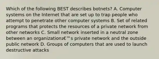 Which of the following BEST describes botnets? A. Computer systems on the Internet that are set up to trap people who attempt to penetrate other computer systems B. Set of related programs that protects the resources of a private network from other networks C. Small network inserted in a neutral zone between an organizationג€™s private network and the outside public network D. Groups of computers that are used to launch destructive attacks