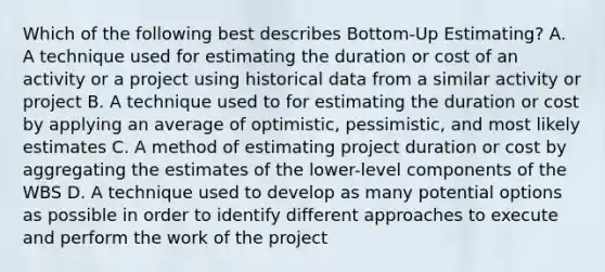 Which of the following best describes Bottom-Up Estimating? A. A technique used for estimating the duration or cost of an activity or a project using historical data from a similar activity or project B. A technique used to for estimating the duration or cost by applying an average of optimistic, pessimistic, and most likely estimates C. A method of estimating project duration or cost by aggregating the estimates of the lower-level components of the WBS D. A technique used to develop as many potential options as possible in order to identify different approaches to execute and perform the work of the project