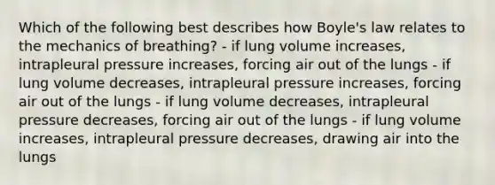 Which of the following best describes how <a href='https://www.questionai.com/knowledge/kdvBalZ1bx-boyles-law' class='anchor-knowledge'>boyle's law</a> relates to the <a href='https://www.questionai.com/knowledge/keAod86tkE-mechanics-of-breathing' class='anchor-knowledge'>mechanics of breathing</a>? - if lung volume increases, intrapleural pressure increases, forcing air out of the lungs - if lung volume decreases, intrapleural pressure increases, forcing air out of the lungs - if lung volume decreases, intrapleural pressure decreases, forcing air out of the lungs - if lung volume increases, intrapleural pressure decreases, drawing air into the lungs