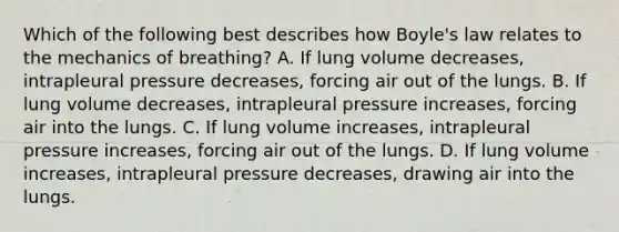 Which of the following best describes how Boyle's law relates to the mechanics of breathing? A. If lung volume decreases, intrapleural pressure decreases, forcing air out of the lungs. B. If lung volume decreases, intrapleural pressure increases, forcing air into the lungs. C. If lung volume increases, intrapleural pressure increases, forcing air out of the lungs. D. If lung volume increases, intrapleural pressure decreases, drawing air into the lungs.