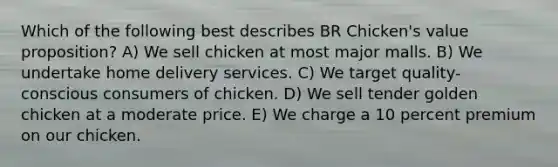 Which of the following best describes BR Chicken's value proposition? A) We sell chicken at most major malls. B) We undertake home delivery services. C) We target quality-conscious consumers of chicken. D) We sell tender golden chicken at a moderate price. E) We charge a 10 percent premium on our chicken.