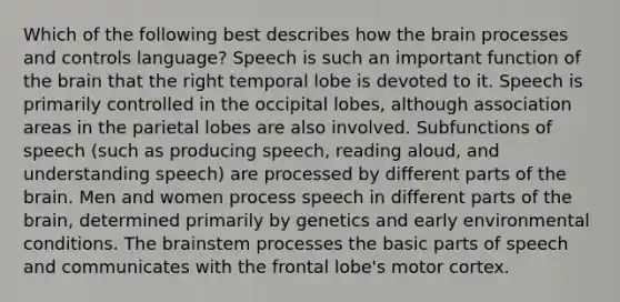 Which of the following best describes how the brain processes and controls language? Speech is such an important function of the brain that the right temporal lobe is devoted to it. Speech is primarily controlled in the occipital lobes, although association areas in the parietal lobes are also involved. Subfunctions of speech (such as producing speech, reading aloud, and understanding speech) are processed by different parts of the brain. Men and women process speech in different parts of the brain, determined primarily by genetics and early environmental conditions. The brainstem processes the basic parts of speech and communicates with the frontal lobe's motor cortex.