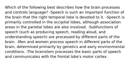 Which of the following best describes how <a href='https://www.questionai.com/knowledge/kLMtJeqKp6-the-brain' class='anchor-knowledge'>the brain</a> processes and controls language? -Speech is such an important function of the brain that the right temporal lobe is devoted to it. -Speech is primarily controlled in the occipital lobes, although association areas in the parietal lobes are also involved. -Subfunctions of speech (such as producing speech, reading aloud, and understanding speech) are processed by different parts of the brain. -Men and women process speech in different parts of the brain, determined primarily by genetics and early environmental conditions. -The brainstem processes the basic <a href='https://www.questionai.com/knowledge/kj98i2NJaX-parts-of-speech' class='anchor-knowledge'>parts of speech</a> and communicates with the frontal lobe's motor cortex.