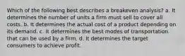 Which of the following best describes a breakeven analysis? a. It determines the number of units a firm must sell to cover all costs. b. It determines the actual cost of a product depending on its demand. c. It determines the best modes of transportation that can be used by a firm. d. It determines the target consumers to achieve profit.