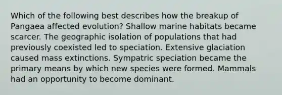 Which of the following best describes how the breakup of Pangaea affected evolution? Shallow marine habitats became scarcer. The geographic isolation of populations that had previously coexisted led to speciation. Extensive glaciation caused mass extinctions. Sympatric speciation became the primary means by which new species were formed. Mammals had an opportunity to become dominant.