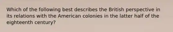 Which of the following best describes the British perspective in its relations with the American colonies in the latter half of the eighteenth century?