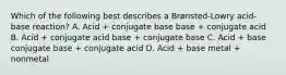 Which of the following best describes a Brønsted-Lowry acid-base reaction? A. Acid + conjugate base base + conjugate acid B. Acid + conjugate acid base + conjugate base C. Acid + base conjugate base + conjugate acid D. Acid + base metal + nonmetal