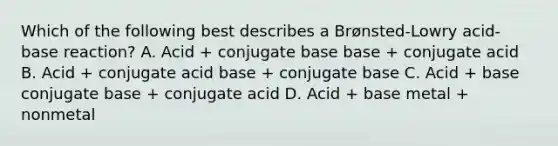 Which of the following best describes a Brønsted-Lowry acid-base reaction? A. Acid + conjugate base base + conjugate acid B. Acid + conjugate acid base + conjugate base C. Acid + base conjugate base + conjugate acid D. Acid + base metal + nonmetal