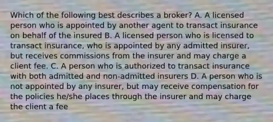 Which of the following best describes a broker? A. A licensed person who is appointed by another agent to transact insurance on behalf of the insured B. A licensed person who is licensed to transact insurance, who is appointed by any admitted insurer, but receives commissions from the insurer and may charge a client fee. C. A person who is authorized to transact insurance with both admitted and non-admitted insurers D. A person who is not appointed by any insurer, but may receive compensation for the policies he/she places through the insurer and may charge the client a fee