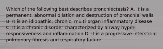 Which of the following best describes bronchiectasis? A. It is a permanent, abnormal dilation and destruction of bronchial walls B. It is an idiopathic, chronic, multi-organ inflammatory disease C. It is a chronic disorder characterized by airway hyper-responsiveness and inflammation D. It is a progressive interstitial pulmonary fibrosis and respiratory failure